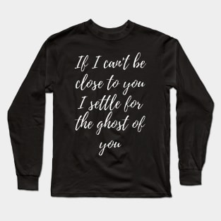 If I can't be close to you, I settle for the ghost of you Long Sleeve T-Shirt